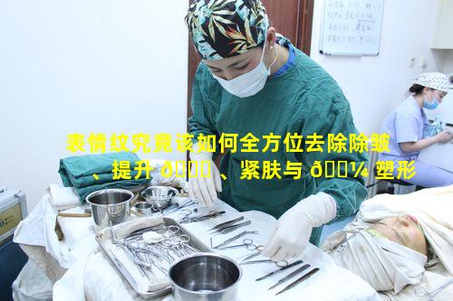 表情纹究竟该如何全方位去除除皱、提升 🐈 、紧肤与 🐼 塑形